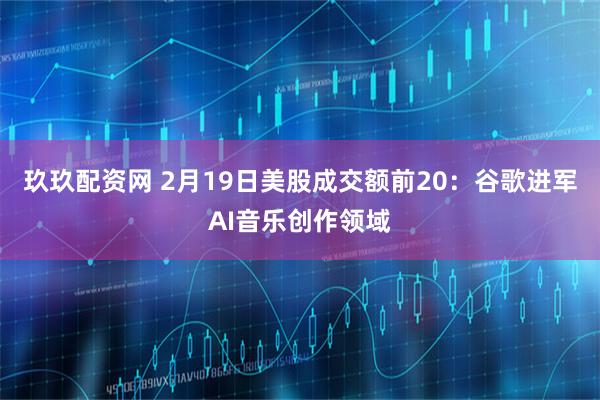 玖玖配资网 2月19日美股成交额前20：谷歌进军AI音乐创作领域