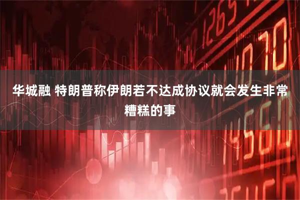 华城融 特朗普称伊朗若不达成协议就会发生非常糟糕的事
