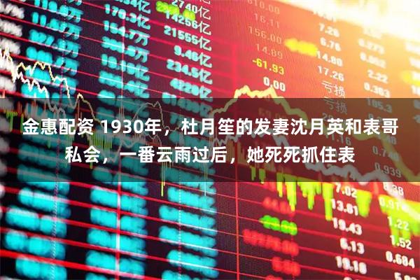 金惠配资 1930年，杜月笙的发妻沈月英和表哥私会，一番云雨过后，她死死抓住表