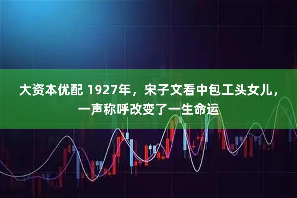 大资本优配 1927年，宋子文看中包工头女儿，一声称呼改变了一生命运