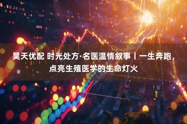 昊天优配 时光处方·名医温情叙事丨一生奔跑，点亮生殖医学的生命灯火