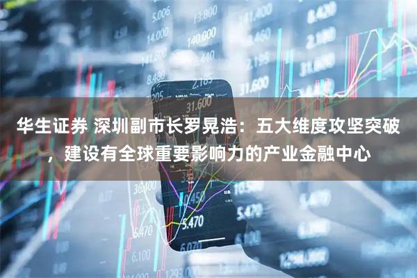 华生证券 深圳副市长罗晃浩：五大维度攻坚突破，建设有全球重要影响力的产业金融中心