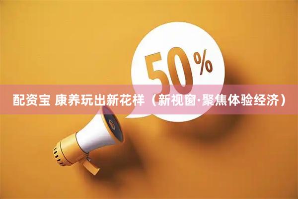 配资宝 康养玩出新花样（新视窗·聚焦体验经济）