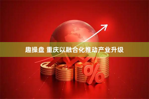 趣操盘 重庆以融合化推动产业升级
