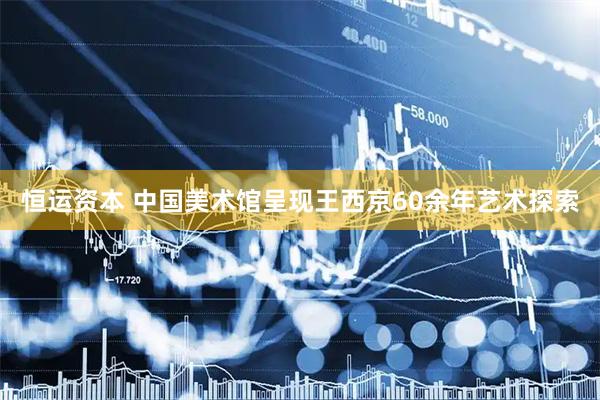 恒运资本 中国美术馆呈现王西京60余年艺术探索