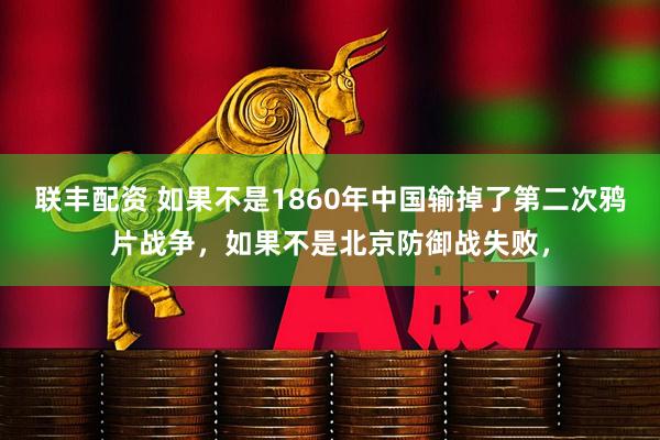 联丰配资 如果不是1860年中国输掉了第二次鸦片战争，如果不是北京防御战失败，