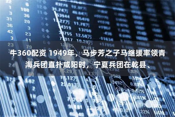 牛360配资 1949年，马步芳之子马继援率领青海兵团直扑咸阳时，宁夏兵团在乾县、