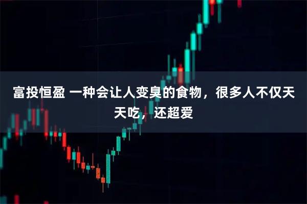 富投恒盈 一种会让人变臭的食物，很多人不仅天天吃，还超爱