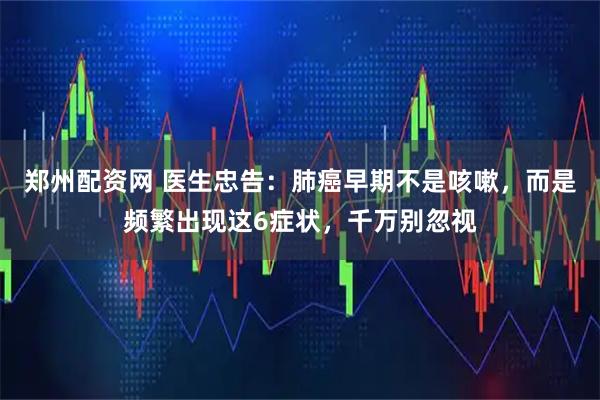 郑州配资网 医生忠告：肺癌早期不是咳嗽，而是频繁出现这6症状，千万别忽视