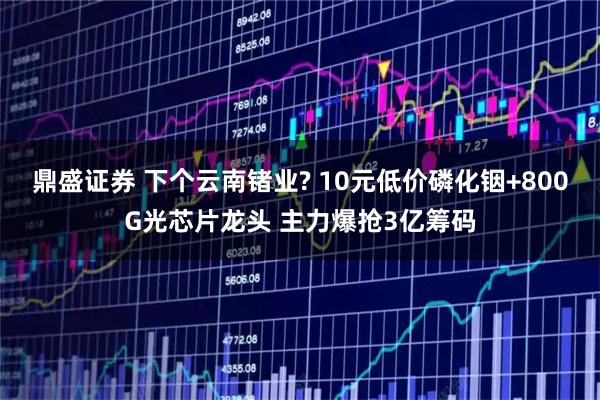 鼎盛证券 下个云南锗业? 10元低价磷化铟+800G光芯片龙头 主力爆抢3亿筹码