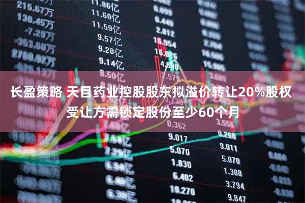 长盈策略 天目药业控股股东拟溢价转让20%股权 受让方需锁定股份至少60个月