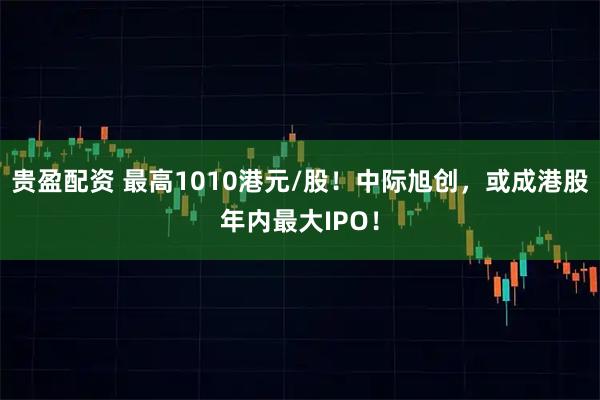 贵盈配资 最高1010港元/股！中际旭创，或成港股年内最大IPO！