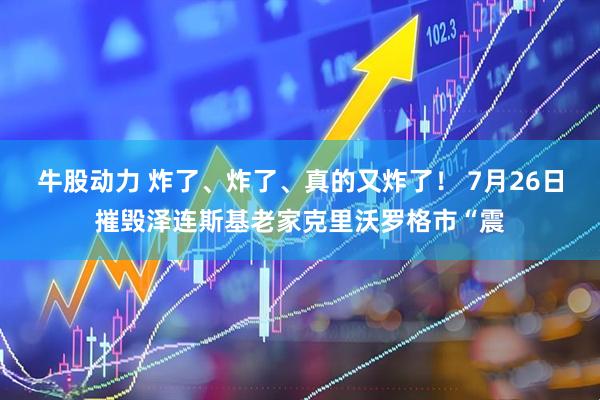 牛股动力 炸了、炸了、真的又炸了！ 7月26日摧毁泽连斯基老家克里沃罗格市“震