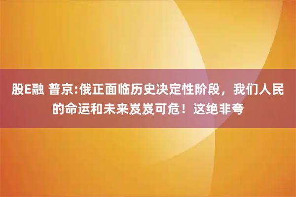 股E融 普京:俄正面临历史决定性阶段，我们人民的命运和未来岌岌可危！这绝非夸