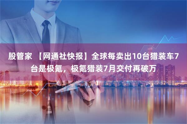 股管家 【网通社快报】全球每卖出10台猎装车7台是极氪，极氪猎装7月交付再破万