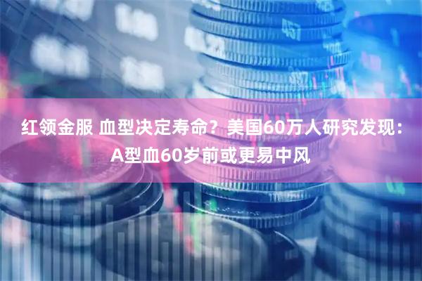 红领金服 血型决定寿命？美国60万人研究发现：A型血60岁前或更易中风