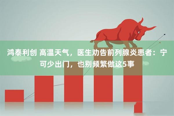 鸿泰利创 高温天气，医生劝告前列腺炎患者：宁可少出门，也别频繁做这5事
